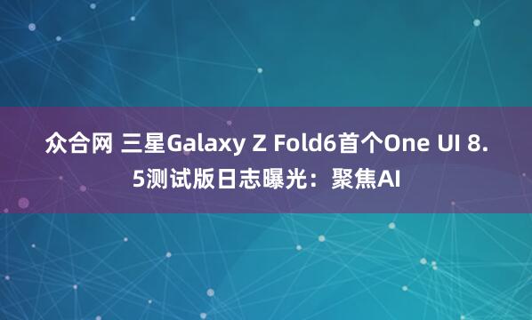 众合网 三星Galaxy Z Fold6首个One UI 8.5测试版日志曝光：聚焦AI