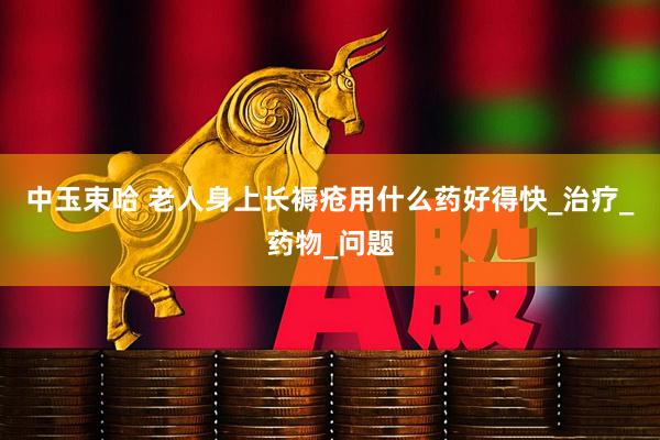 中玉束哈 老人身上长褥疮用什么药好得快_治疗_药物_问题