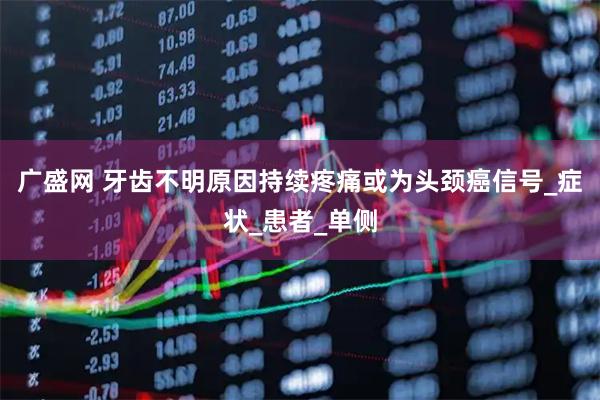 广盛网 牙齿不明原因持续疼痛或为头颈癌信号_症状_患者_单侧