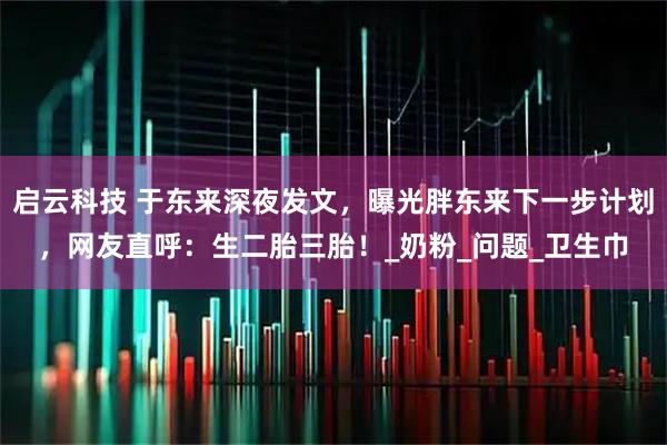 启云科技 于东来深夜发文，曝光胖东来下一步计划，网友直呼：生二胎三胎！_奶粉_问题_卫生巾