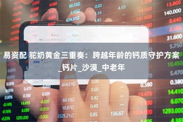 易资配 驼奶黄金三重奏：跨越年龄的钙质守护方案_钙片_沙漠_中老年