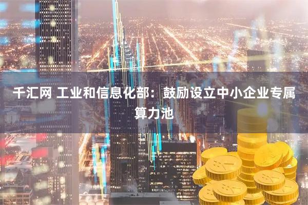 千汇网 工业和信息化部：鼓励设立中小企业专属算力池