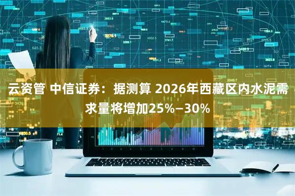 云资管 中信证券：据测算 2026年西藏区内水泥需求量将增加25%—30%