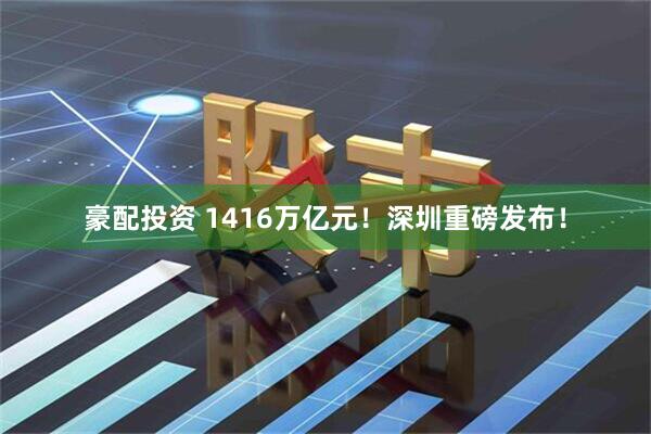 豪配投资 1416万亿元！深圳重磅发布！