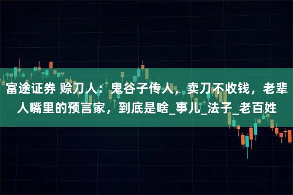 富途证券 赊刀人：鬼谷子传人，卖刀不收钱，老辈人嘴里的预言家，到底是啥_事儿_法子_老百姓