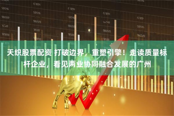 天织股票配资 打破边界，重塑引擎！走读质量标杆企业，看见两业协同融合发展的广州