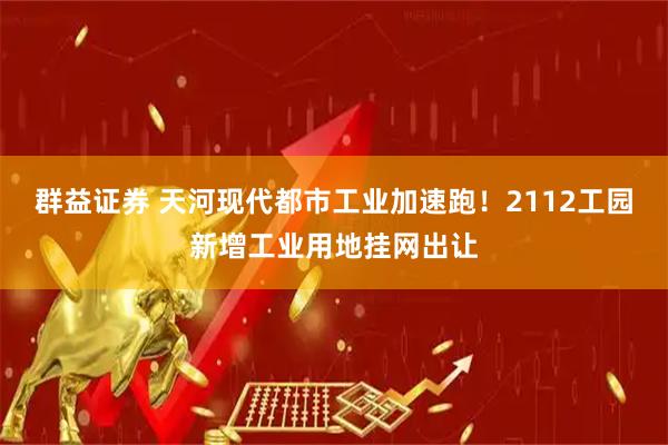 群益证券 天河现代都市工业加速跑！2112工园新增工业用地挂网出让